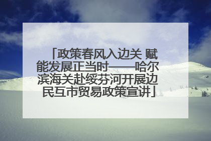 政策春风入边关 赋能发展正当时——哈尔滨海关赴绥芬河开展边民互市贸易政策宣讲
